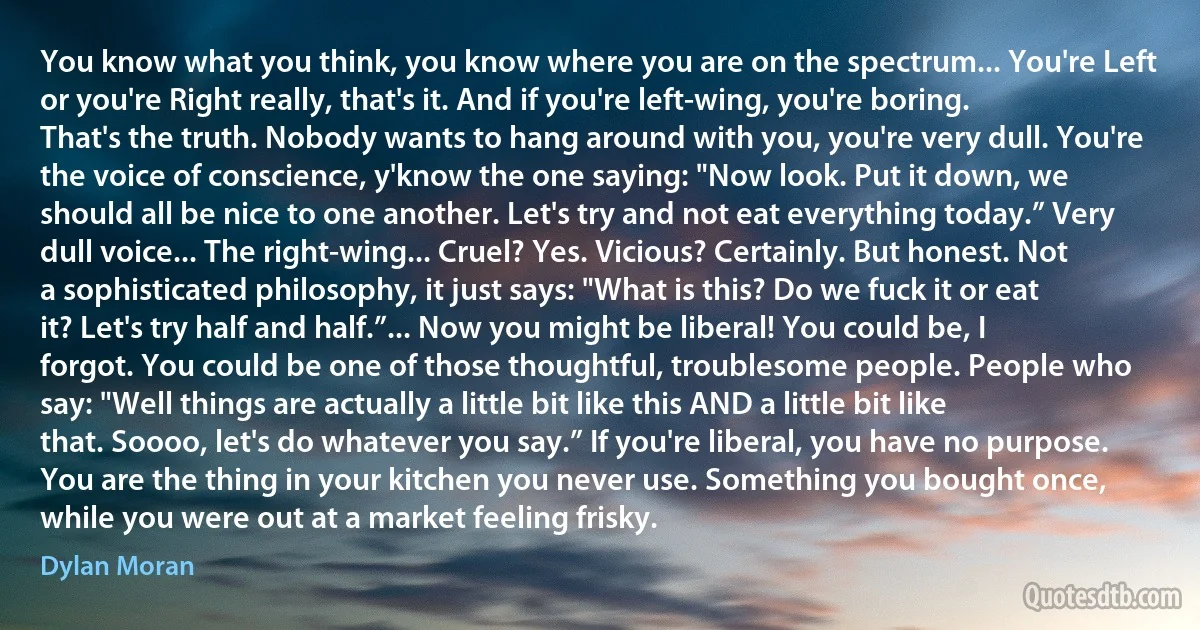 You know what you think, you know where you are on the spectrum... You're Left or you're Right really, that's it. And if you're left-wing, you're boring. That's the truth. Nobody wants to hang around with you, you're very dull. You're the voice of conscience, y'know the one saying: "Now look. Put it down, we should all be nice to one another. Let's try and not eat everything today.” Very dull voice... The right-wing... Cruel? Yes. Vicious? Certainly. But honest. Not a sophisticated philosophy, it just says: "What is this? Do we fuck it or eat it? Let's try half and half.”... Now you might be liberal! You could be, I forgot. You could be one of those thoughtful, troublesome people. People who say: "Well things are actually a little bit like this AND a little bit like that. Soooo, let's do whatever you say.” If you're liberal, you have no purpose. You are the thing in your kitchen you never use. Something you bought once, while you were out at a market feeling frisky. (Dylan Moran)