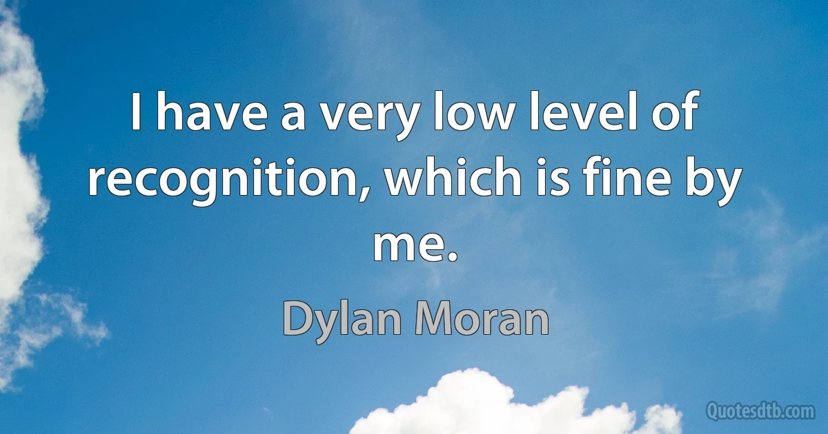 I have a very low level of recognition, which is fine by me. (Dylan Moran)