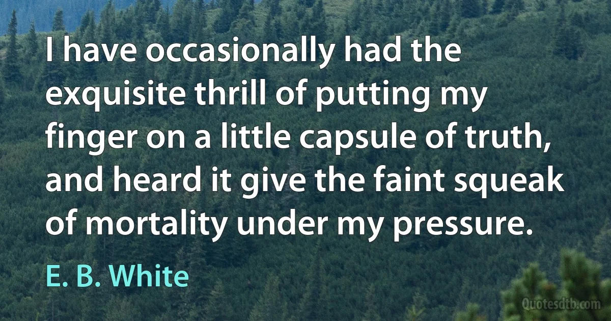 I have occasionally had the exquisite thrill of putting my finger on a little capsule of truth, and heard it give the faint squeak of mortality under my pressure. (E. B. White)