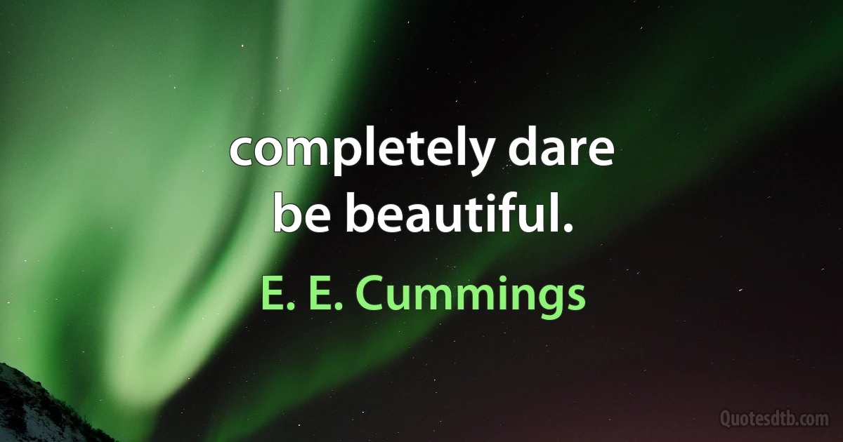 completely dare
be beautiful. (E. E. Cummings)