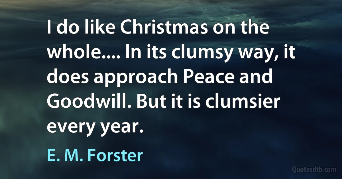 I do like Christmas on the whole.... In its clumsy way, it does approach Peace and Goodwill. But it is clumsier every year. (E. M. Forster)