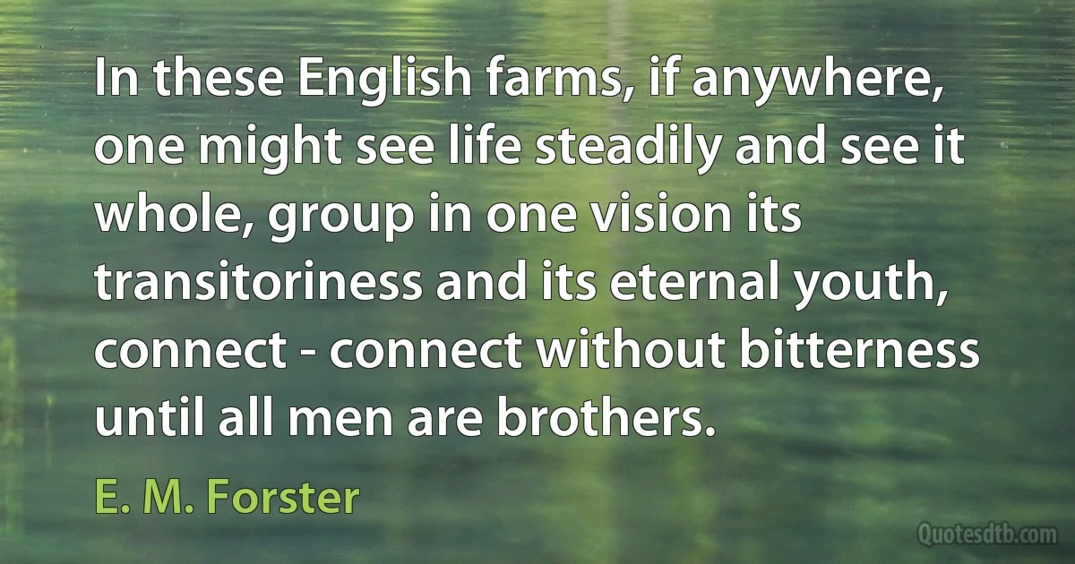 In these English farms, if anywhere, one might see life steadily and see it whole, group in one vision its transitoriness and its eternal youth, connect - connect without bitterness until all men are brothers. (E. M. Forster)