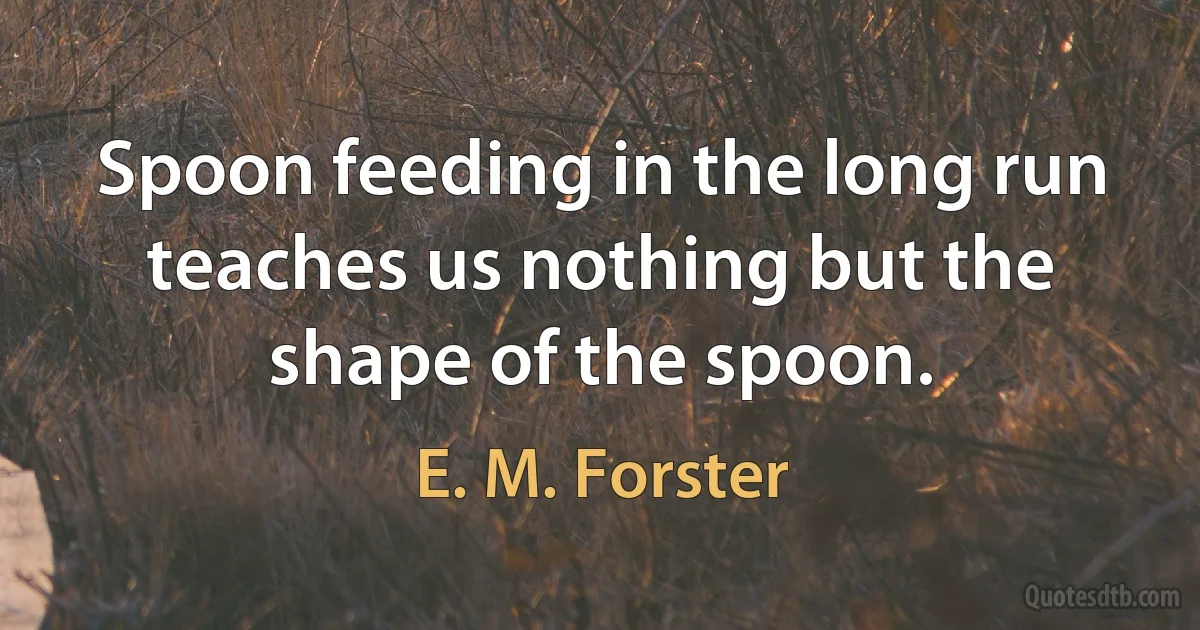 Spoon feeding in the long run teaches us nothing but the shape of the spoon. (E. M. Forster)