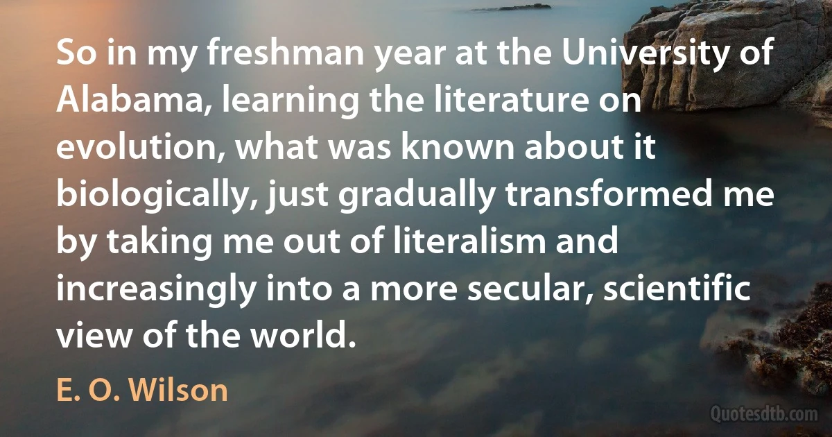 So in my freshman year at the University of Alabama, learning the literature on evolution, what was known about it biologically, just gradually transformed me by taking me out of literalism and increasingly into a more secular, scientific view of the world. (E. O. Wilson)