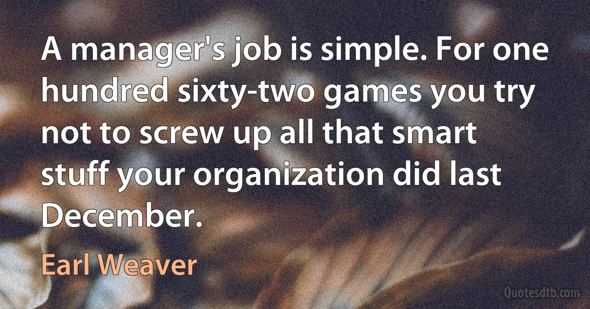 A manager's job is simple. For one hundred sixty-two games you try not to screw up all that smart stuff your organization did last December. (Earl Weaver)