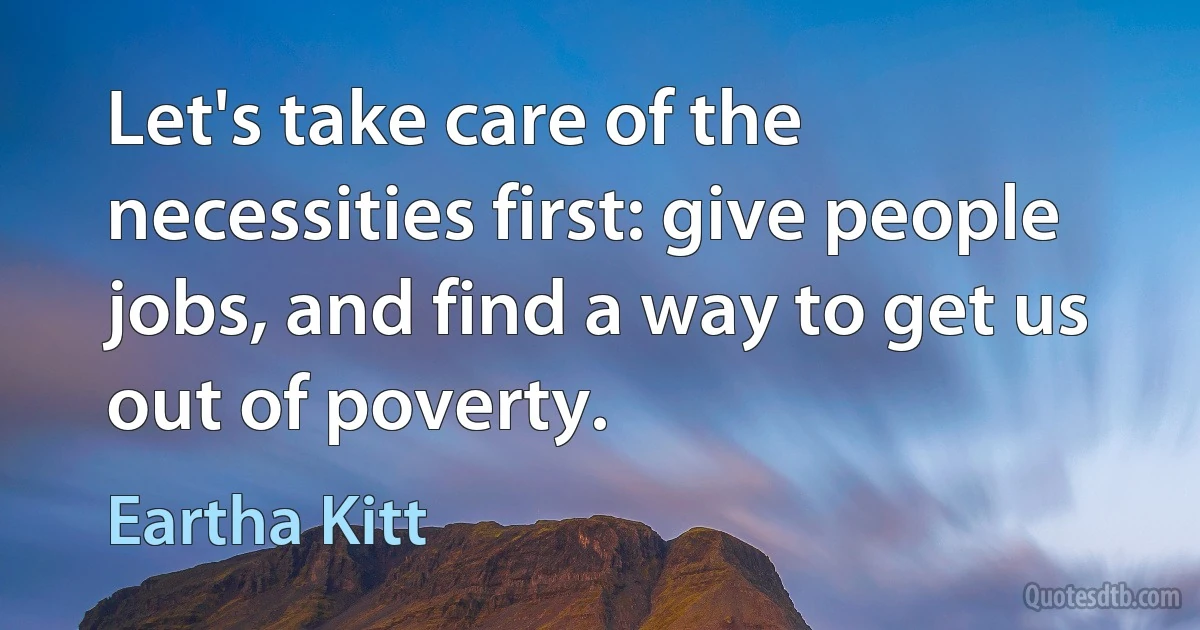 Let's take care of the necessities first: give people jobs, and find a way to get us out of poverty. (Eartha Kitt)