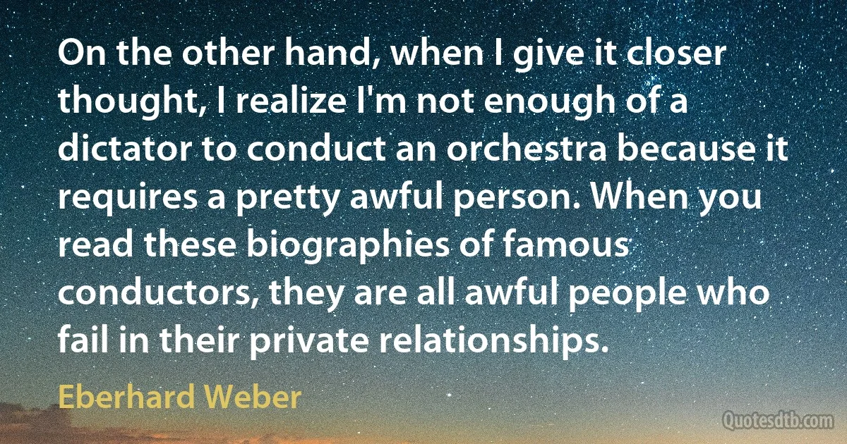 On the other hand, when I give it closer thought, I realize I'm not enough of a dictator to conduct an orchestra because it requires a pretty awful person. When you read these biographies of famous conductors, they are all awful people who fail in their private relationships. (Eberhard Weber)