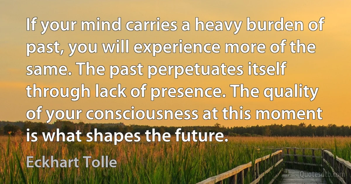 If your mind carries a heavy burden of past, you will experience more of the same. The past perpetuates itself through lack of presence. The quality of your consciousness at this moment is what shapes the future. (Eckhart Tolle)