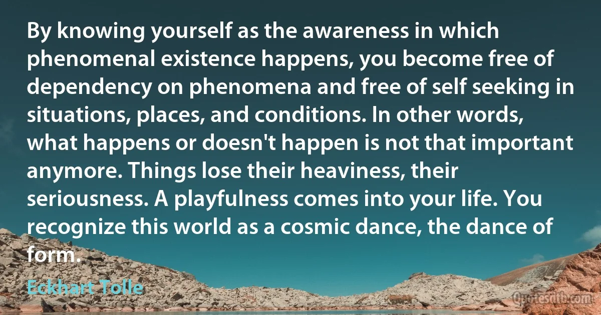 By knowing yourself as the awareness in which phenomenal existence happens, you become free of dependency on phenomena and free of self seeking in situations, places, and conditions. In other words, what happens or doesn't happen is not that important anymore. Things lose their heaviness, their seriousness. A playfulness comes into your life. You recognize this world as a cosmic dance, the dance of form. (Eckhart Tolle)