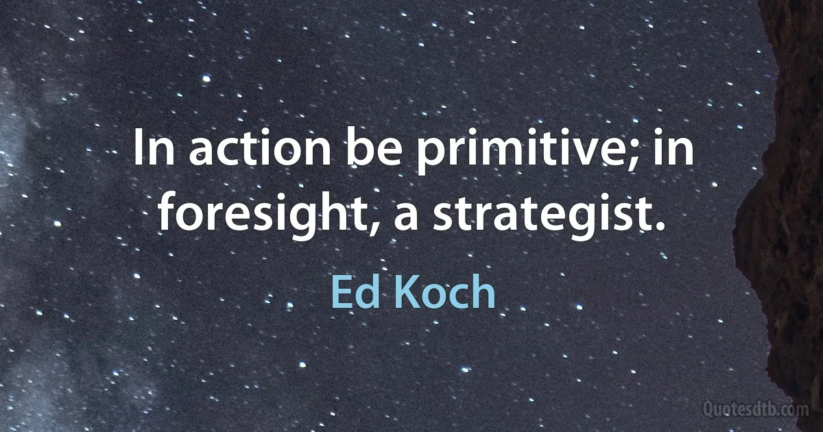 In action be primitive; in foresight, a strategist. (Ed Koch)