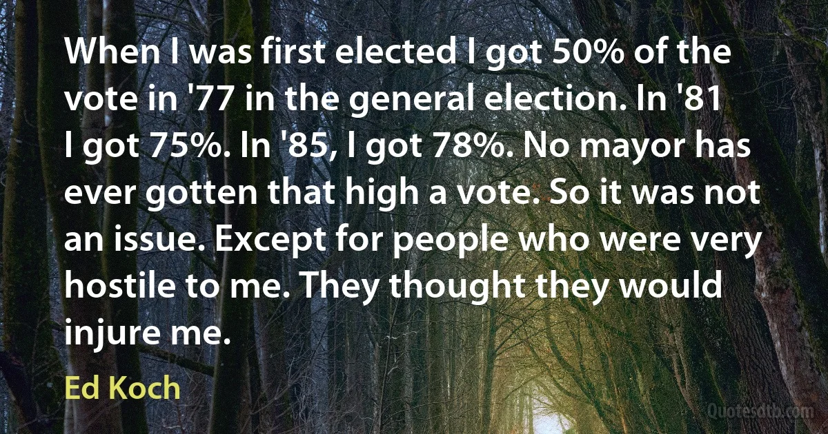 When I was first elected I got 50% of the vote in '77 in the general election. In '81 I got 75%. In '85, I got 78%. No mayor has ever gotten that high a vote. So it was not an issue. Except for people who were very hostile to me. They thought they would injure me. (Ed Koch)