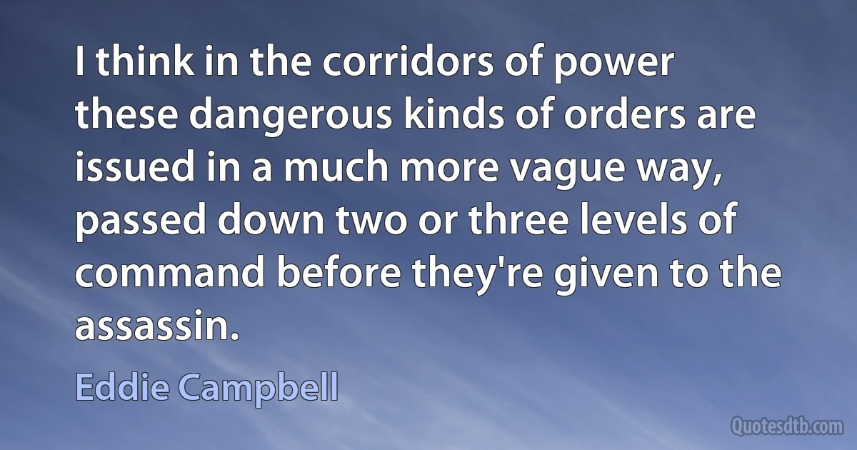 I think in the corridors of power these dangerous kinds of orders are issued in a much more vague way, passed down two or three levels of command before they're given to the assassin. (Eddie Campbell)