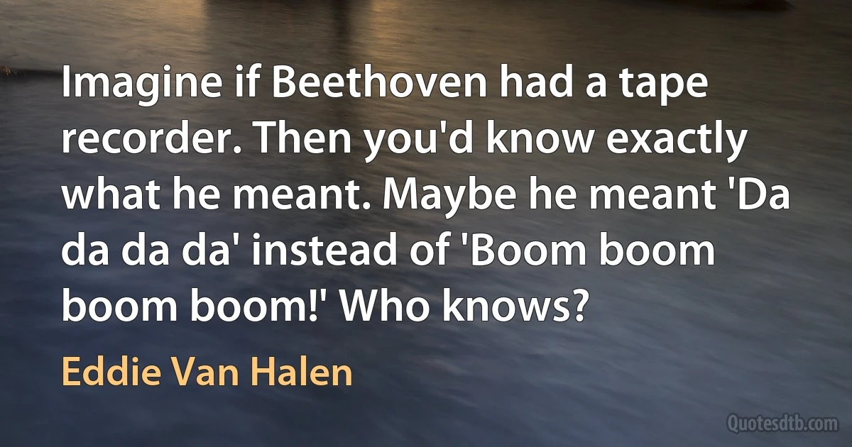 Imagine if Beethoven had a tape recorder. Then you'd know exactly what he meant. Maybe he meant 'Da da da da' instead of 'Boom boom boom boom!' Who knows? (Eddie Van Halen)