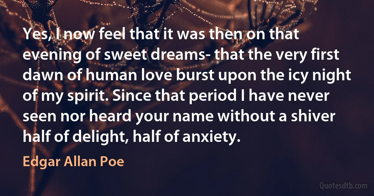 Yes, I now feel that it was then on that evening of sweet dreams- that the very first dawn of human love burst upon the icy night of my spirit. Since that period I have never seen nor heard your name without a shiver half of delight, half of anxiety. (Edgar Allan Poe)