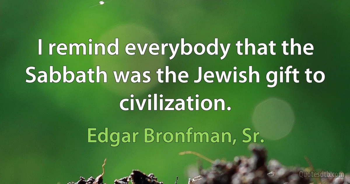 I remind everybody that the Sabbath was the Jewish gift to civilization. (Edgar Bronfman, Sr.)