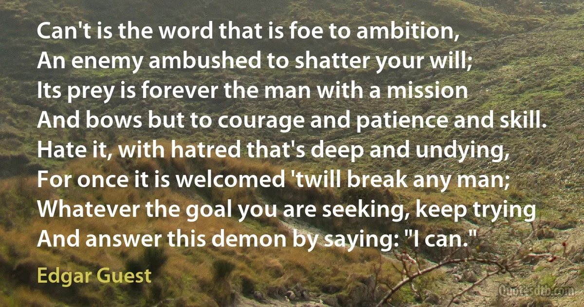 Can't is the word that is foe to ambition,
An enemy ambushed to shatter your will;
Its prey is forever the man with a mission
And bows but to courage and patience and skill.
Hate it, with hatred that's deep and undying,
For once it is welcomed 'twill break any man;
Whatever the goal you are seeking, keep trying
And answer this demon by saying: "I can." (Edgar Guest)