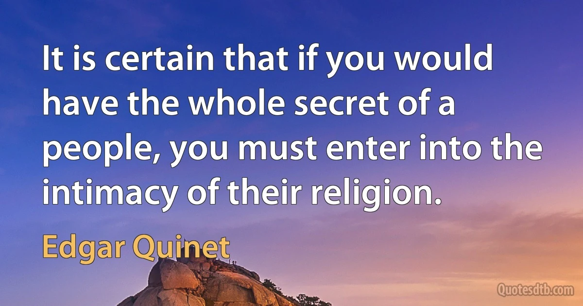 It is certain that if you would have the whole secret of a people, you must enter into the intimacy of their religion. (Edgar Quinet)