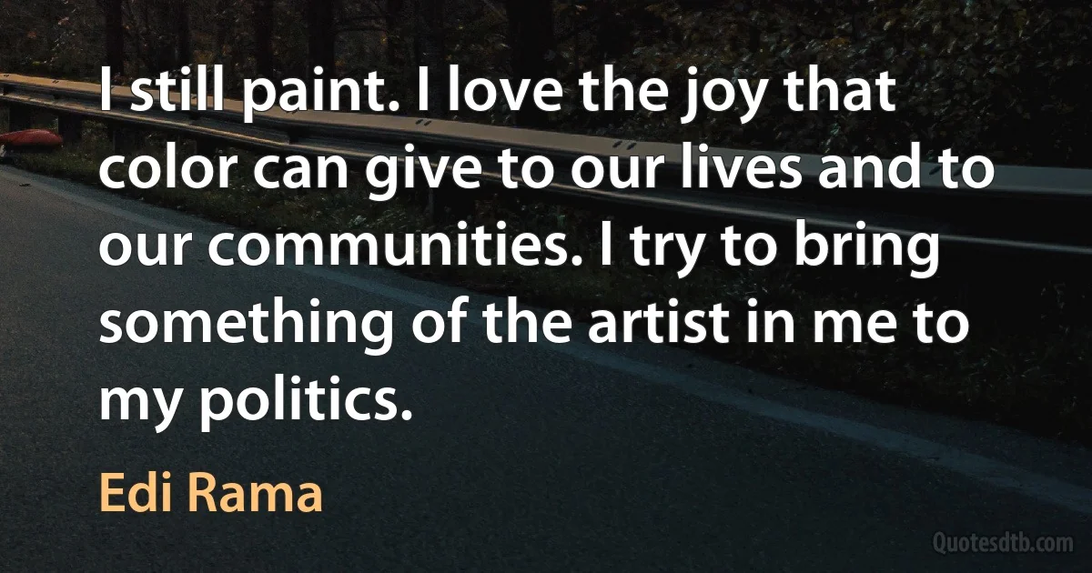 I still paint. I love the joy that color can give to our lives and to our communities. I try to bring something of the artist in me to my politics. (Edi Rama)