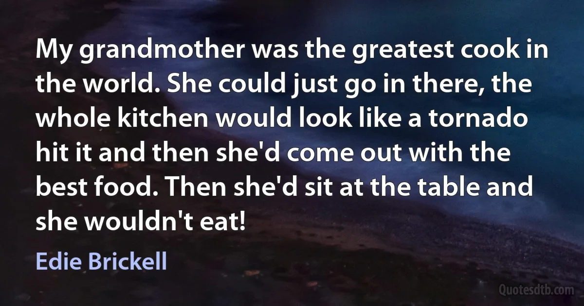 My grandmother was the greatest cook in the world. She could just go in there, the whole kitchen would look like a tornado hit it and then she'd come out with the best food. Then she'd sit at the table and she wouldn't eat! (Edie Brickell)