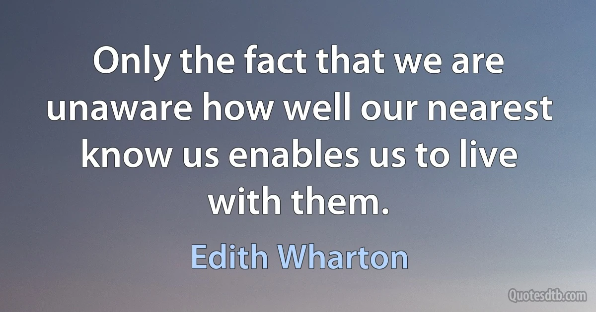 Only the fact that we are unaware how well our nearest know us enables us to live with them. (Edith Wharton)