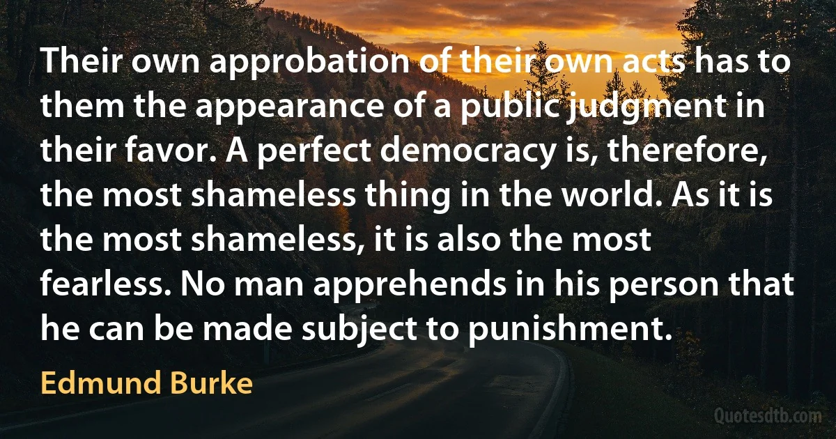 Their own approbation of their own acts has to them the appearance of a public judgment in their favor. A perfect democracy is, therefore, the most shameless thing in the world. As it is the most shameless, it is also the most fearless. No man apprehends in his person that he can be made subject to punishment. (Edmund Burke)