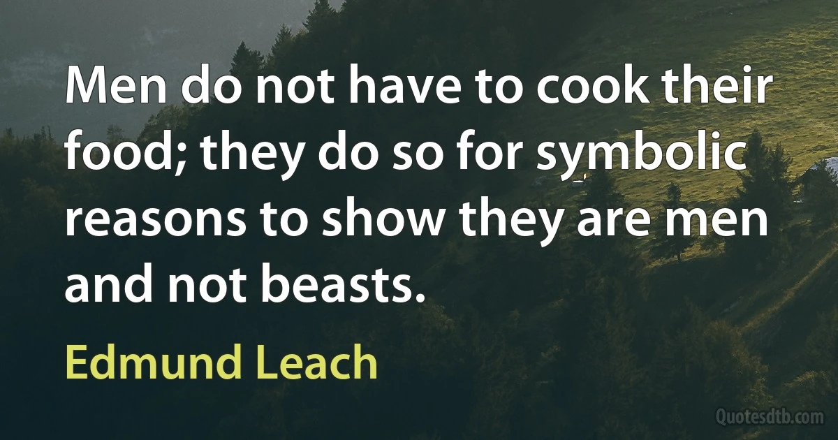 Men do not have to cook their food; they do so for symbolic reasons to show they are men and not beasts. (Edmund Leach)