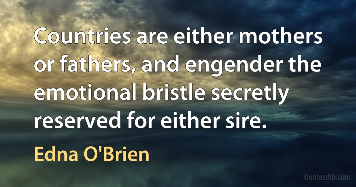 Countries are either mothers or fathers, and engender the emotional bristle secretly reserved for either sire. (Edna O'Brien)