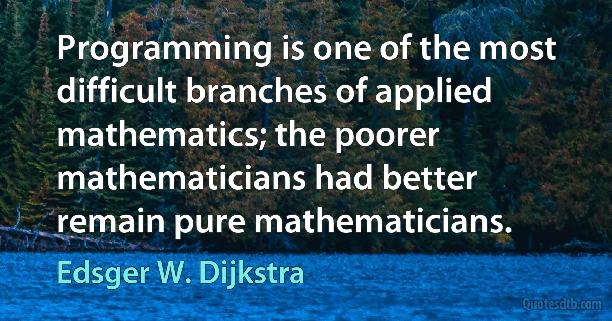 Programming is one of the most difficult branches of applied mathematics; the poorer mathematicians had better remain pure mathematicians. (Edsger W. Dijkstra)