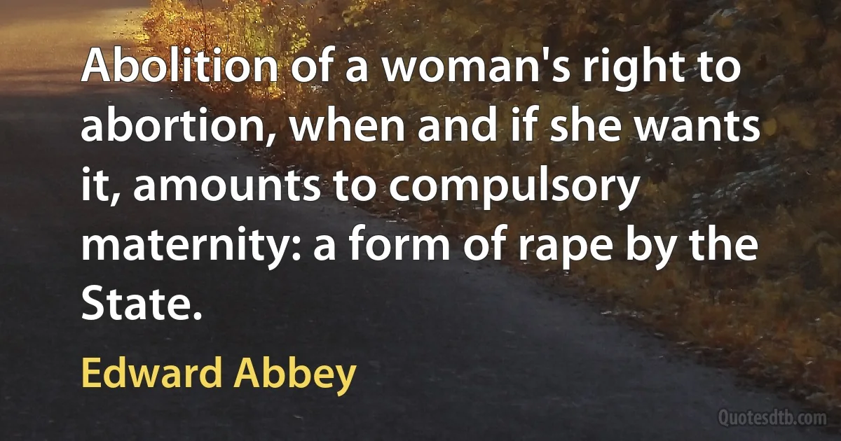 Abolition of a woman's right to abortion, when and if she wants it, amounts to compulsory maternity: a form of rape by the State. (Edward Abbey)