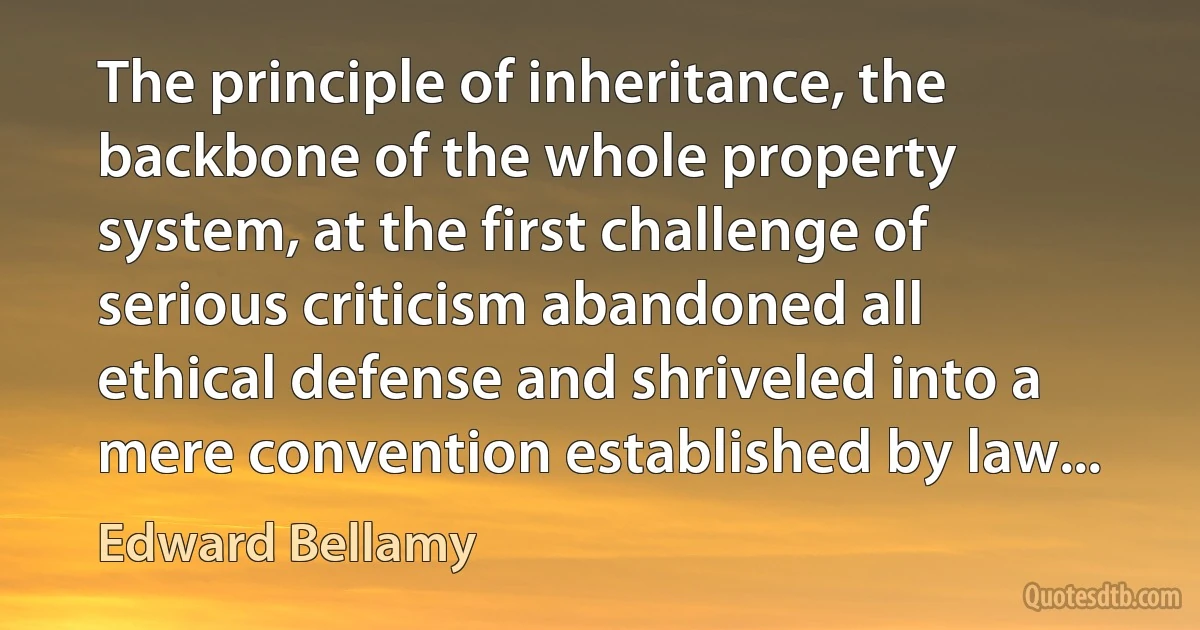 The principle of inheritance, the backbone of the whole property system, at the first challenge of serious criticism abandoned all ethical defense and shriveled into a mere convention established by law... (Edward Bellamy)