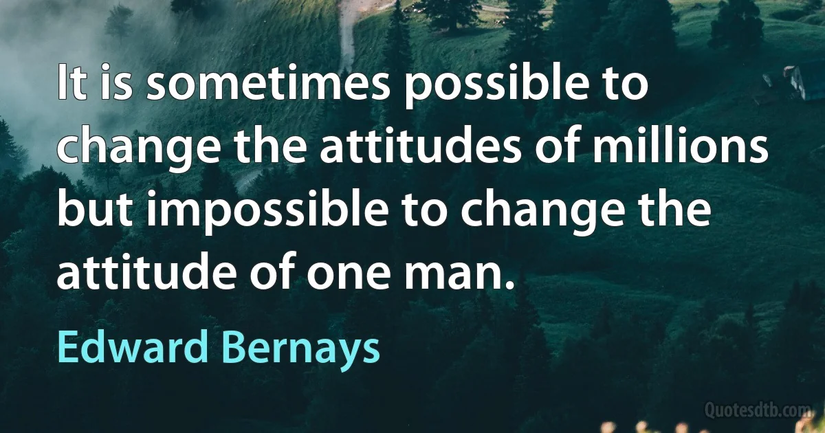 It is sometimes possible to change the attitudes of millions but impossible to change the attitude of one man. (Edward Bernays)