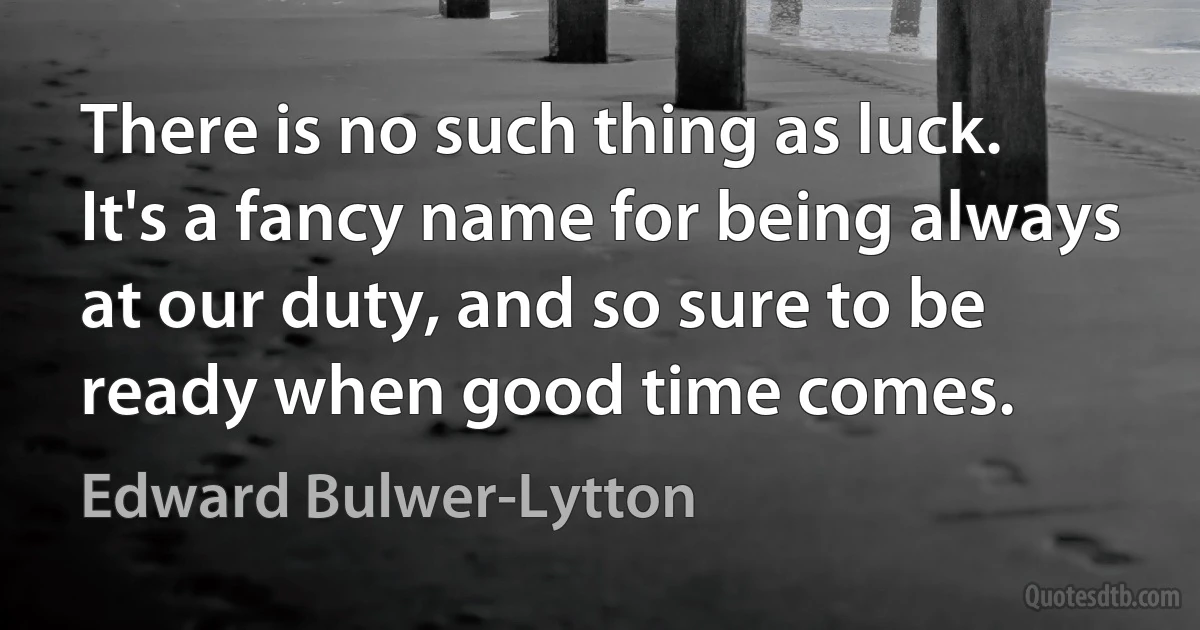 There is no such thing as luck. It's a fancy name for being always at our duty, and so sure to be ready when good time comes. (Edward Bulwer-Lytton)