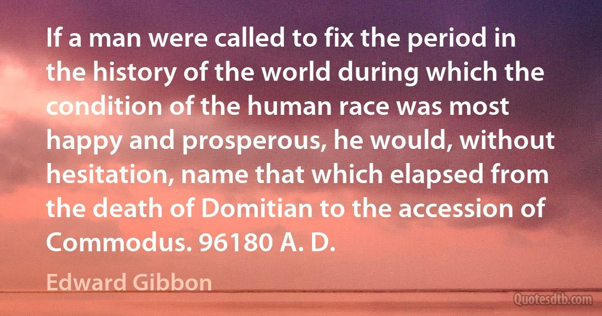 If a man were called to fix the period in the history of the world during which the condition of the human race was most happy and prosperous, he would, without hesitation, name that which elapsed from the death of Domitian to the accession of Commodus. 96180 A. D. (Edward Gibbon)