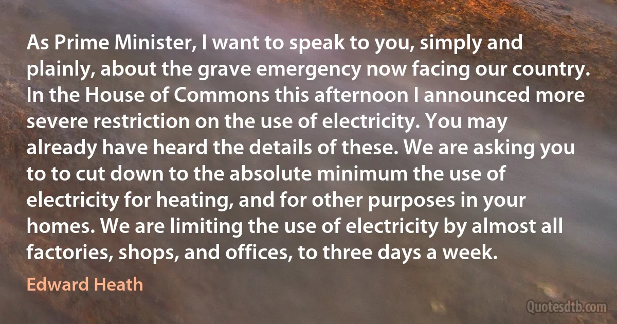 As Prime Minister, I want to speak to you, simply and plainly, about the grave emergency now facing our country. In the House of Commons this afternoon I announced more severe restriction on the use of electricity. You may already have heard the details of these. We are asking you to to cut down to the absolute minimum the use of electricity for heating, and for other purposes in your homes. We are limiting the use of electricity by almost all factories, shops, and offices, to three days a week. (Edward Heath)