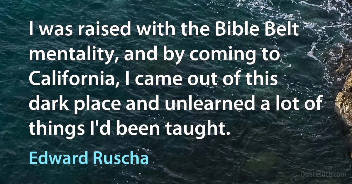 I was raised with the Bible Belt mentality, and by coming to California, I came out of this dark place and unlearned a lot of things I'd been taught. (Edward Ruscha)