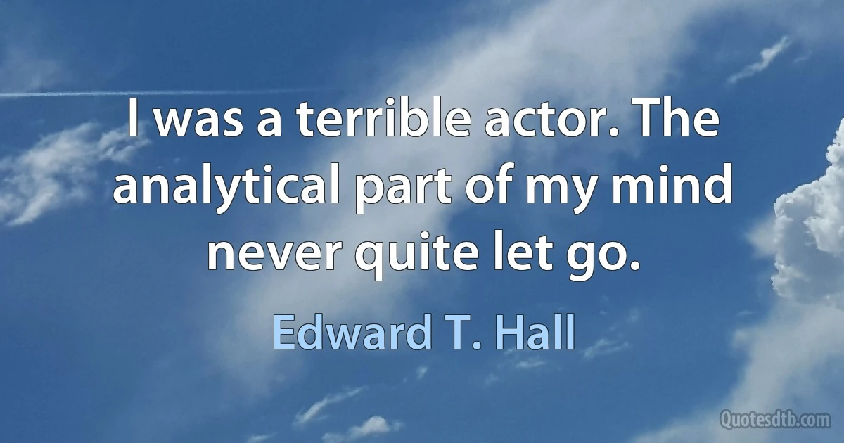 I was a terrible actor. The analytical part of my mind never quite let go. (Edward T. Hall)