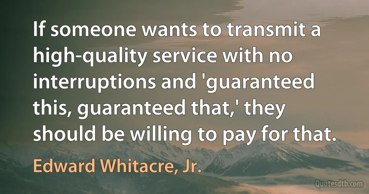 If someone wants to transmit a high-quality service with no interruptions and 'guaranteed this, guaranteed that,' they should be willing to pay for that. (Edward Whitacre, Jr.)