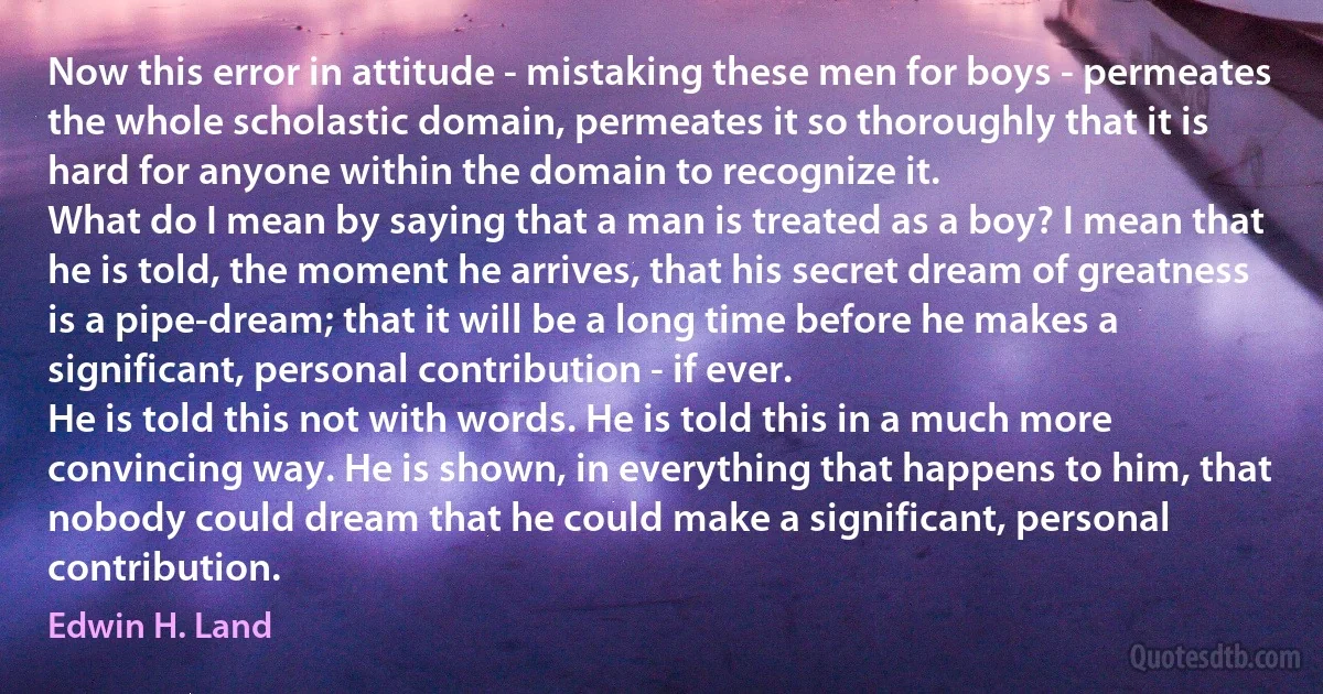 Now this error in attitude - mistaking these men for boys - permeates the whole scholastic domain, permeates it so thoroughly that it is hard for anyone within the domain to recognize it.
What do I mean by saying that a man is treated as a boy? I mean that he is told, the moment he arrives, that his secret dream of greatness is a pipe-dream; that it will be a long time before he makes a significant, personal contribution - if ever.
He is told this not with words. He is told this in a much more convincing way. He is shown, in everything that happens to him, that nobody could dream that he could make a significant, personal contribution. (Edwin H. Land)