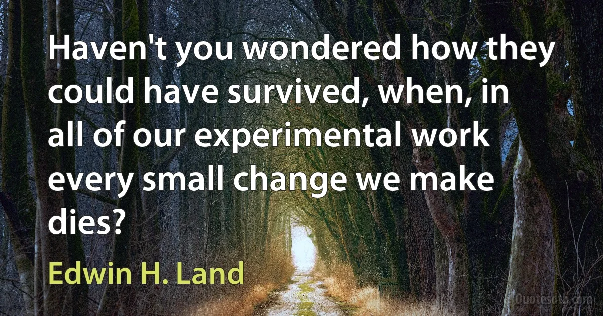 Haven't you wondered how they could have survived, when, in all of our experimental work every small change we make dies? (Edwin H. Land)