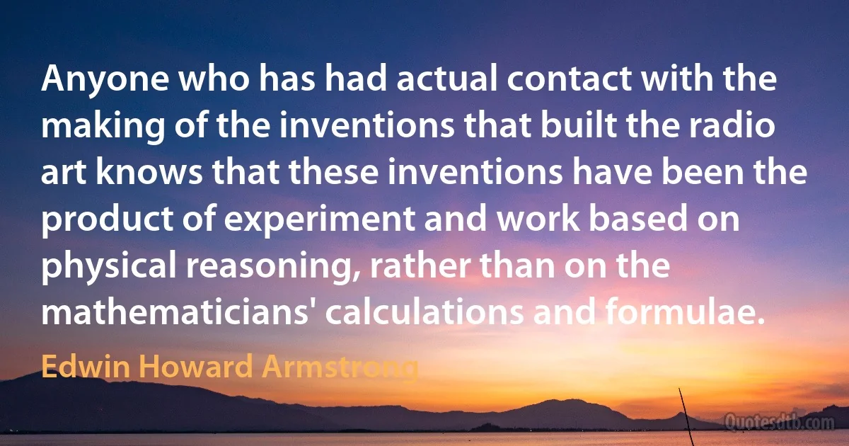 Anyone who has had actual contact with the making of the inventions that built the radio art knows that these inventions have been the product of experiment and work based on physical reasoning, rather than on the mathematicians' calculations and formulae. (Edwin Howard Armstrong)