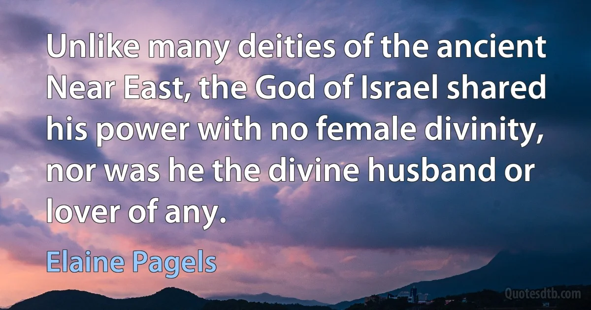 Unlike many deities of the ancient Near East, the God of Israel shared his power with no female divinity, nor was he the divine husband or lover of any. (Elaine Pagels)