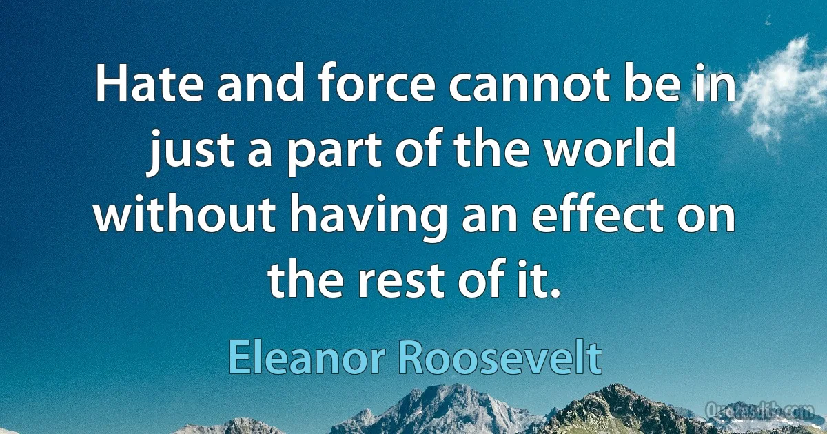 Hate and force cannot be in just a part of the world without having an effect on the rest of it. (Eleanor Roosevelt)