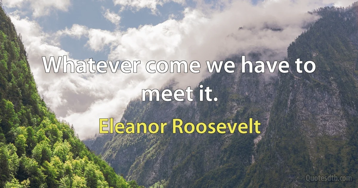 Whatever come we have to meet it. (Eleanor Roosevelt)