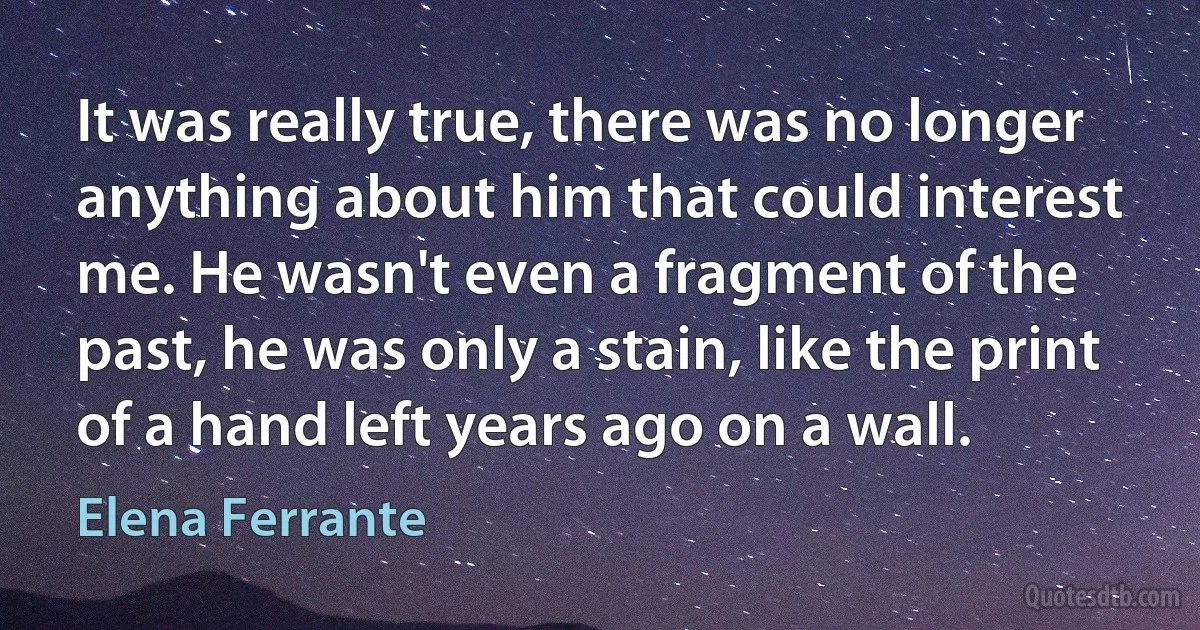 It was really true, there was no longer anything about him that could interest me. He wasn't even a fragment of the past, he was only a stain, like the print of a hand left years ago on a wall. (Elena Ferrante)