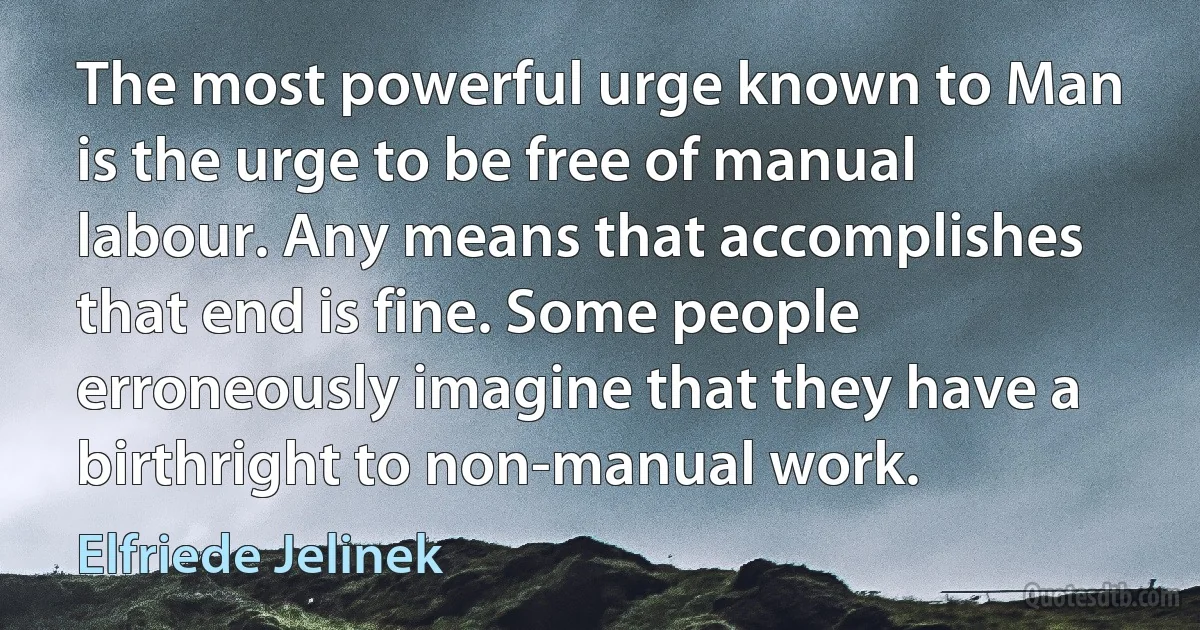 The most powerful urge known to Man is the urge to be free of manual labour. Any means that accomplishes that end is fine. Some people erroneously imagine that they have a birthright to non-manual work. (Elfriede Jelinek)