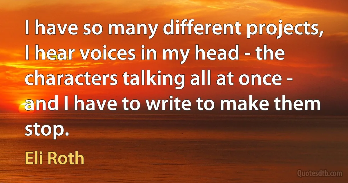 I have so many different projects, I hear voices in my head - the characters talking all at once - and I have to write to make them stop. (Eli Roth)