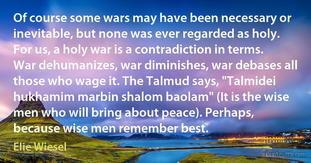 Of course some wars may have been necessary or inevitable, but none was ever regarded as holy. For us, a holy war is a contradiction in terms. War dehumanizes, war diminishes, war debases all those who wage it. The Talmud says, "Talmidei hukhamim marbin shalom baolam" (It is the wise men who will bring about peace). Perhaps, because wise men remember best. (Elie Wiesel)