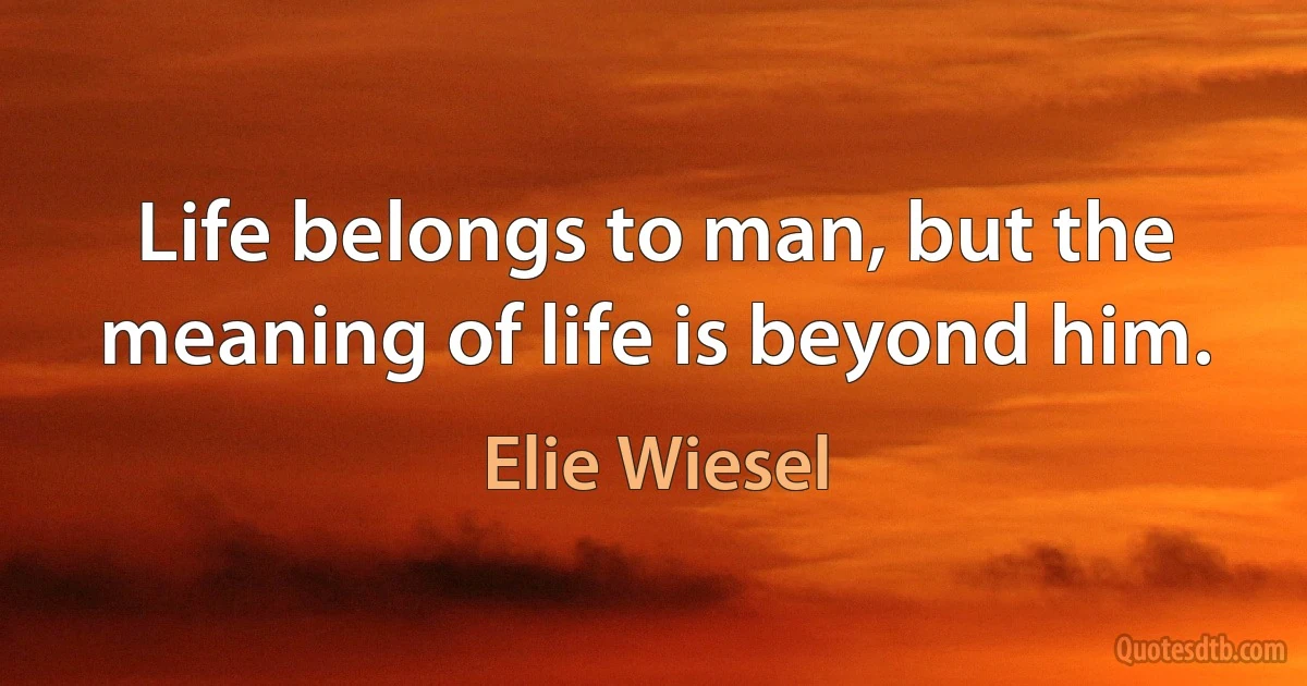 Life belongs to man, but the meaning of life is beyond him. (Elie Wiesel)