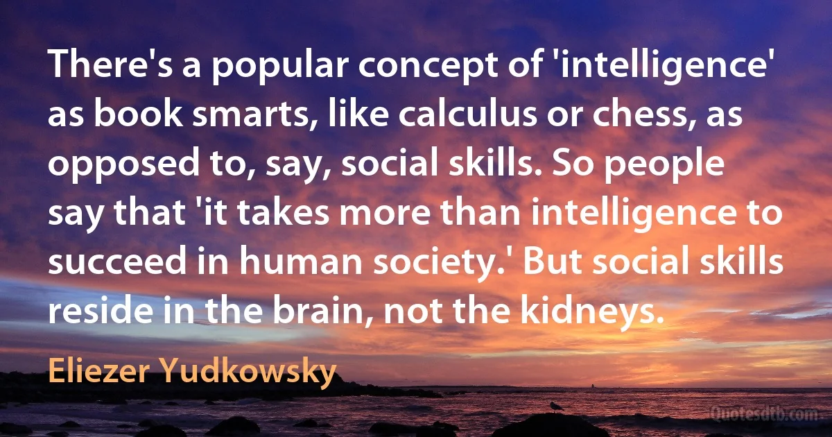 There's a popular concept of 'intelligence' as book smarts, like calculus or chess, as opposed to, say, social skills. So people say that 'it takes more than intelligence to succeed in human society.' But social skills reside in the brain, not the kidneys. (Eliezer Yudkowsky)