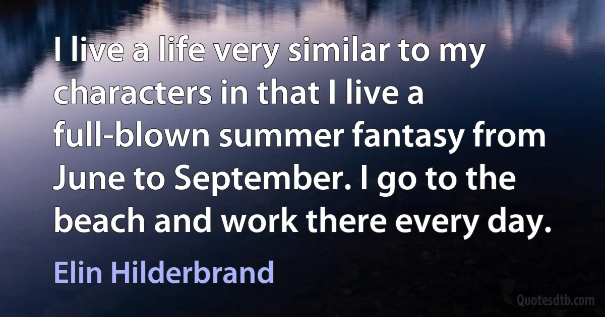 I live a life very similar to my characters in that I live a full-blown summer fantasy from June to September. I go to the beach and work there every day. (Elin Hilderbrand)